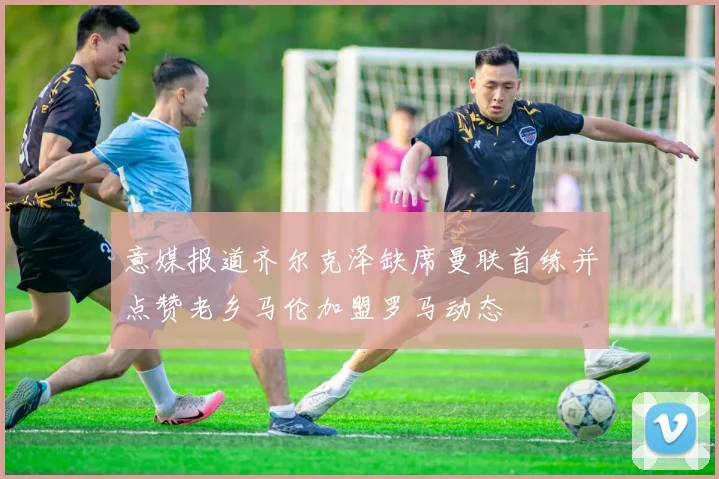 意媒报道齐尔克泽缺席曼联首练并点赞老乡马伦加盟罗马动态
