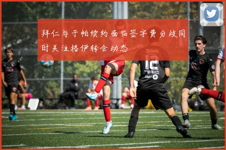 拜仁与于帕续约面临签字费分歧同时关注格伊转会动态