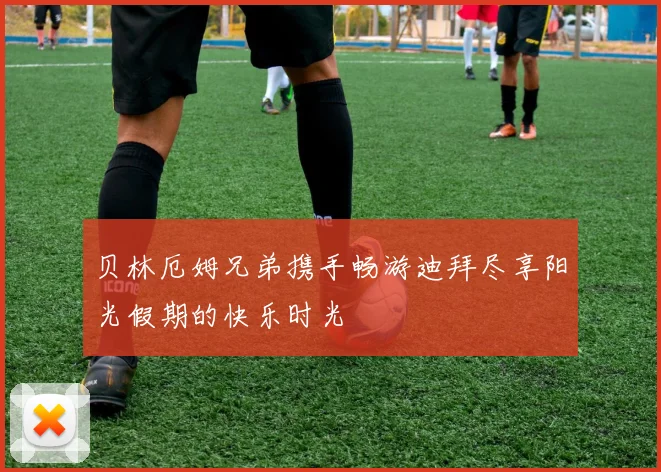 贝林厄姆兄弟携手畅游迪拜尽享阳光假期的快乐时光