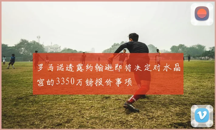 罗马诺透露约翰逊即将决定对水晶宫的3350万镑报价事项