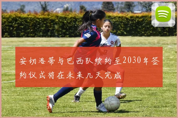 安切洛蒂与巴西队续约至2030年签约仪式将在未来几天完成