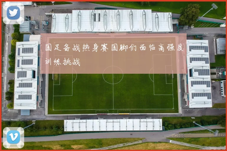 国足备战热身赛国脚们面临高强度训练挑战
