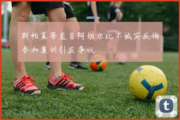 斯帕莱蒂直言阿切尔比不诚实反悔参加集训引发争议