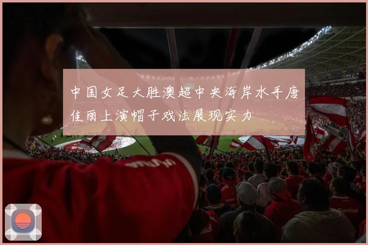中国女足大胜澳超中央海岸水手唐佳丽上演帽子戏法展现实力