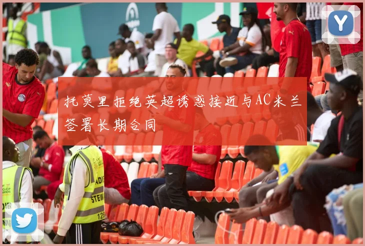 托莫里拒绝英超诱惑接近与AC米兰签署长期合同