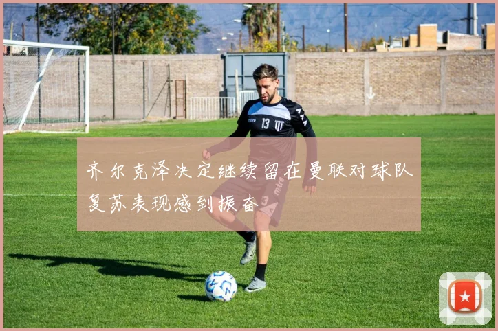 齐尔克泽决定继续留在曼联对球队复苏表现感到振奋