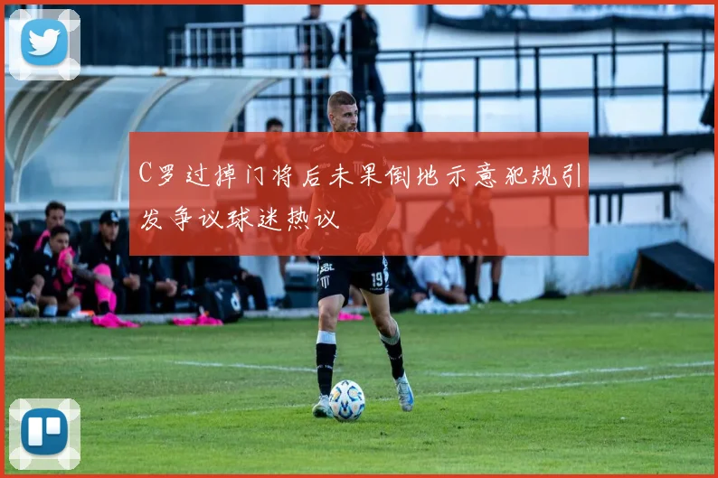 C罗过掉门将后未果倒地示意犯规引发争议球迷热议
