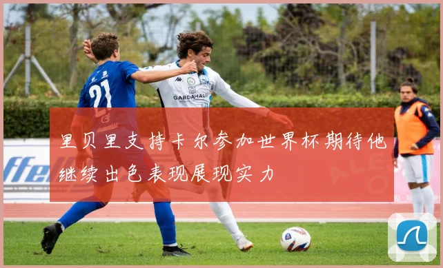 里贝里支持卡尔参加世界杯期待他继续出色表现展现实力