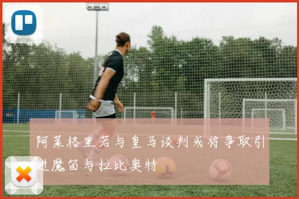 阿莱格里若与皇马谈判或将争取引进魔笛与拉比奥特