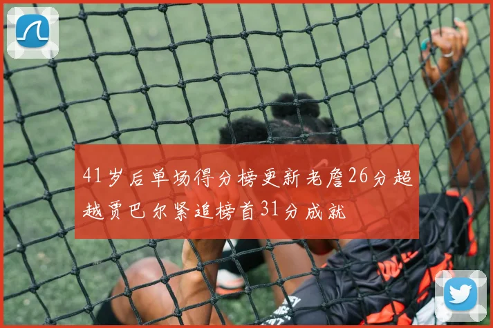 41岁后单场得分榜更新老詹26分超越贾巴尔紧追榜首31分成就