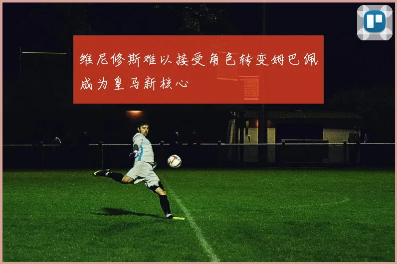 维尼修斯难以接受角色转变姆巴佩成为皇马新核心