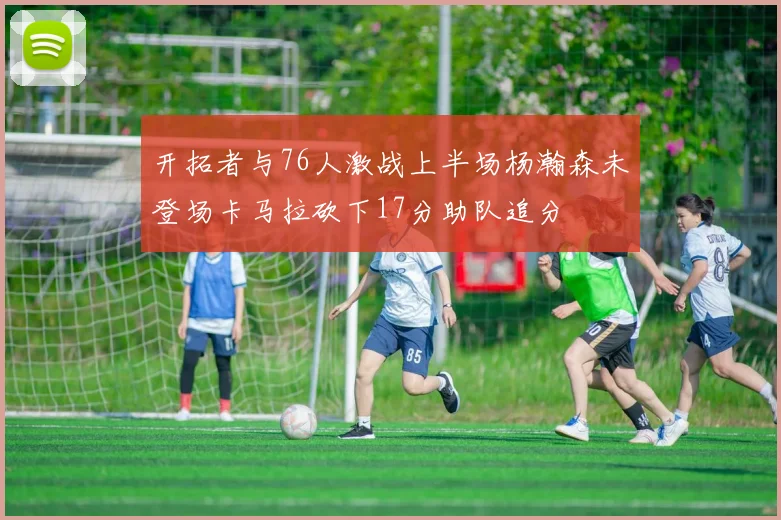 开拓者与76人激战上半场杨瀚森未登场卡马拉砍下17分助队追分
