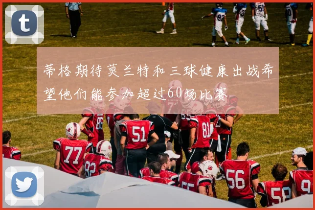 蒂格期待莫兰特和三球健康出战希望他们能参加超过60场比赛