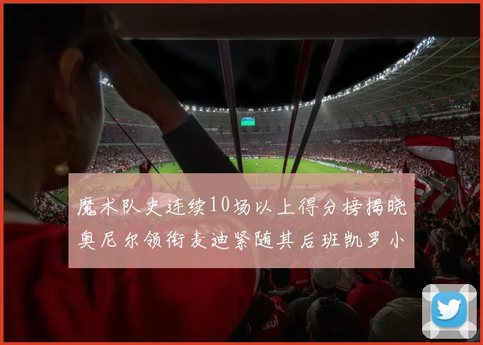 魔术队史连续10场以上得分榜揭晓奥尼尔领衔麦迪紧随其后班凯罗小瓦也在榜上