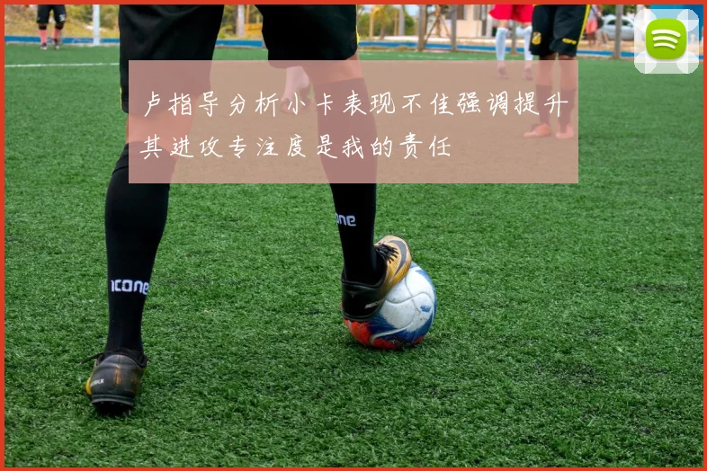 卢指导分析小卡表现不佳强调提升其进攻专注度是我的责任