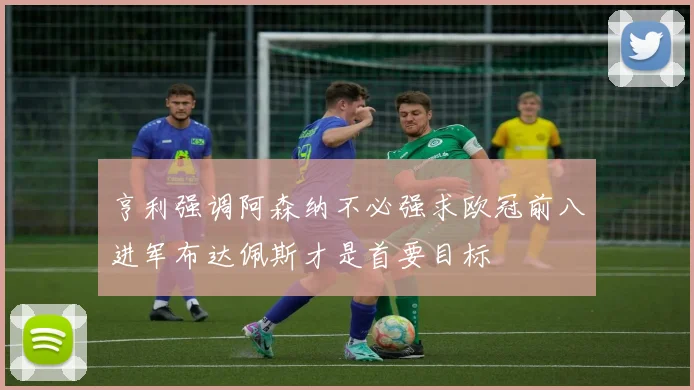 亨利强调阿森纳不必强求欧冠前八进军布达佩斯才是首要目标
