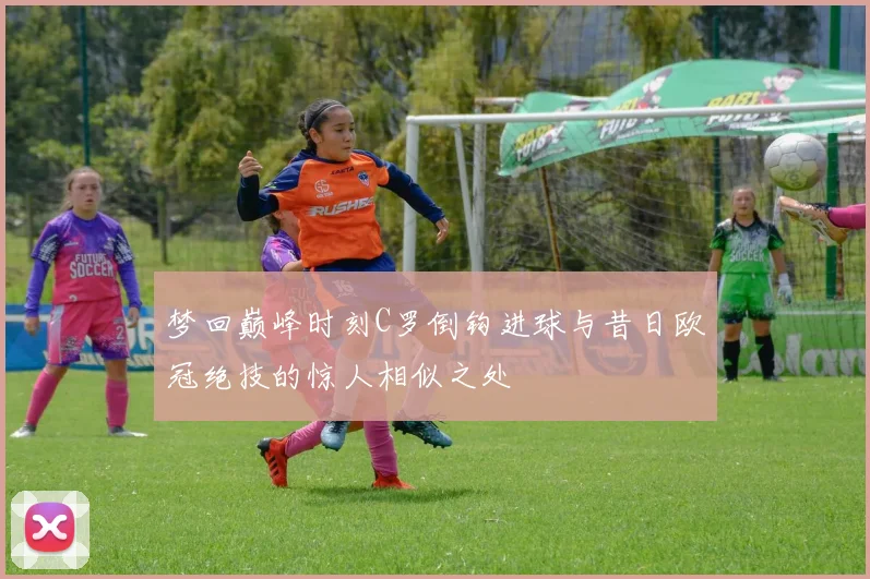 梦回巅峰时刻C罗倒钩进球与昔日欧冠绝技的惊人相似之处