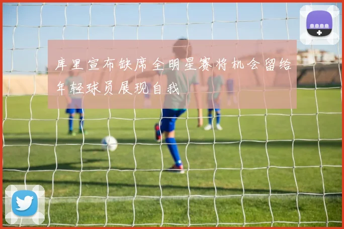 库里宣布缺席全明星赛将机会留给年轻球员展现自我