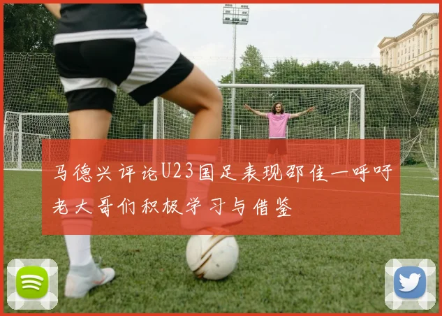 马德兴评论U23国足表现邵佳一呼吁老大哥们积极学习与借鉴