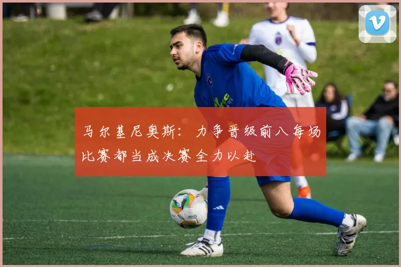 马尔基尼奥斯：力争晋级前八每场比赛都当成决赛全力以赴