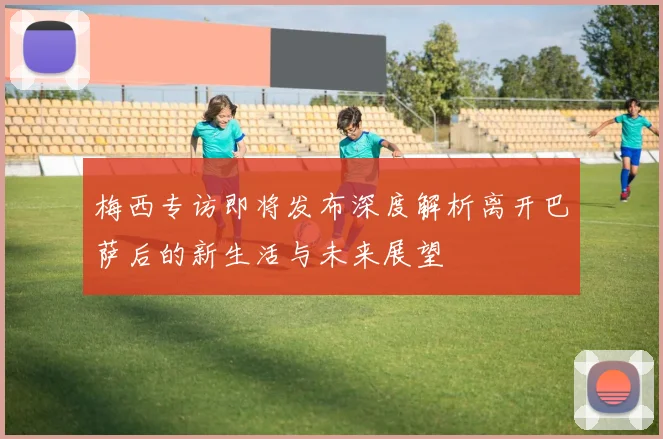 梅西专访即将发布深度解析离开巴萨后的新生活与未来展望