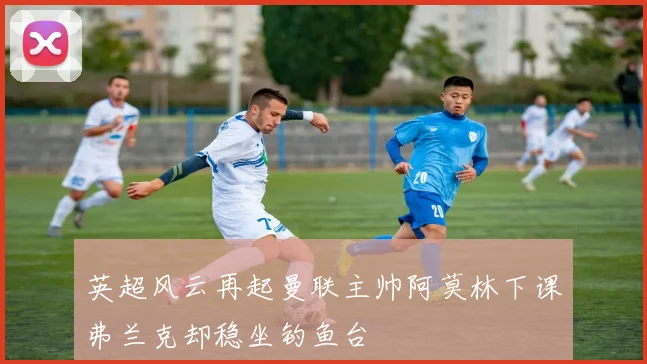 英超风云再起曼联主帅阿莫林下课弗兰克却稳坐钓鱼台