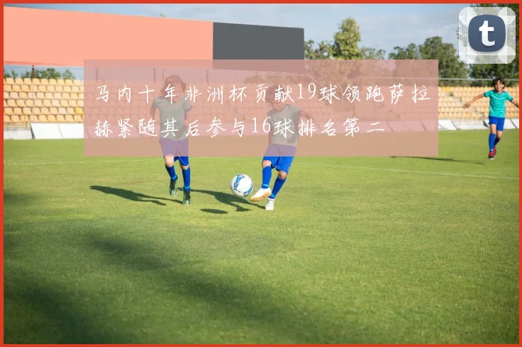 马内十年非洲杯贡献19球领跑萨拉赫紧随其后参与16球排名第二