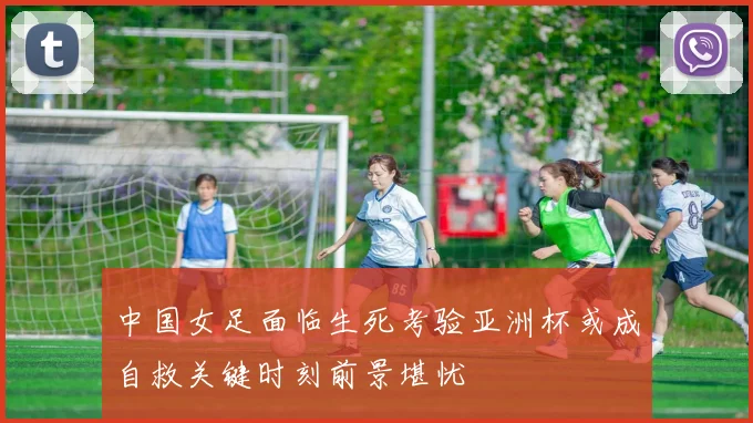 中国女足面临生死考验亚洲杯或成自救关键时刻前景堪忧