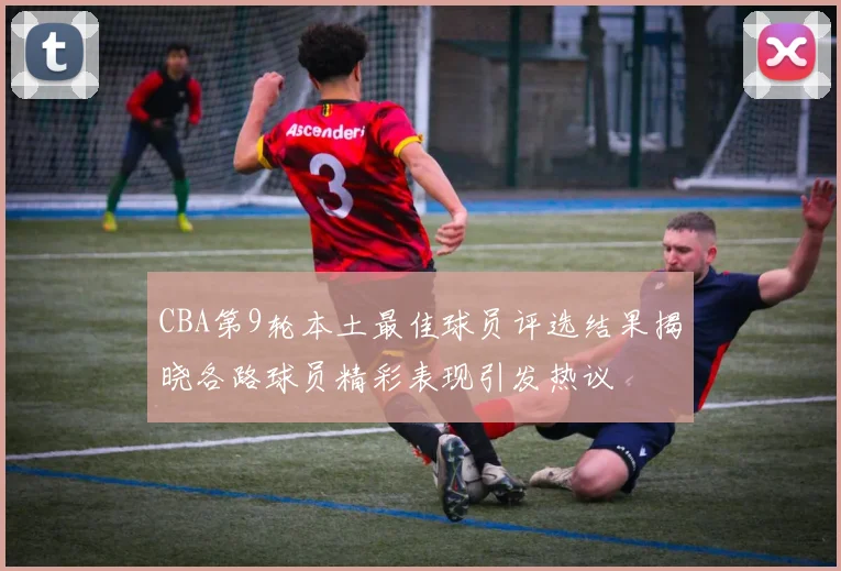CBA第9轮本土最佳球员评选结果揭晓各路球员精彩表现引发热议