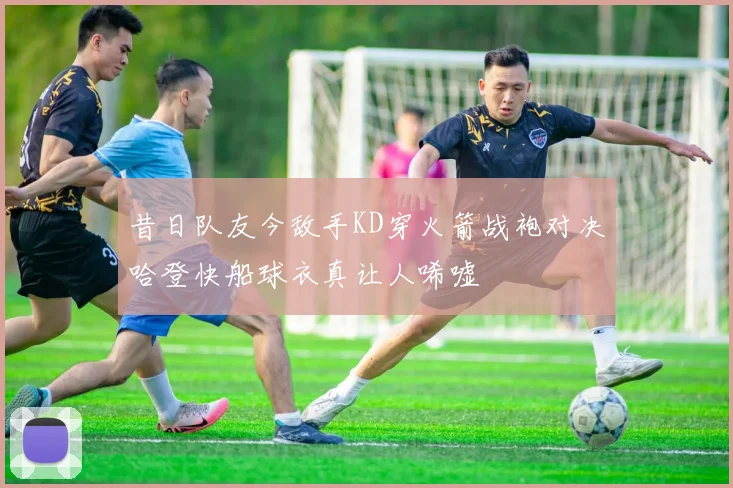 昔日队友今敌手KD穿火箭战袍对决哈登快船球衣真让人唏嘘
