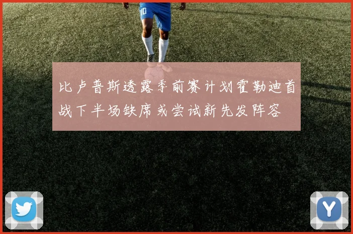 比卢普斯透露季前赛计划霍勒迪首战下半场缺席或尝试新先发阵容
