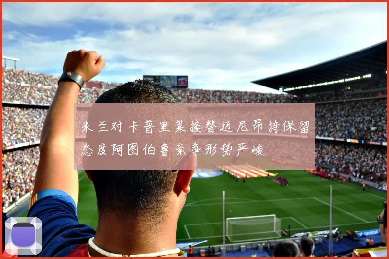 米兰对卡普里莱接替迈尼昂持保留态度阿图伯鲁竞争形势严峻