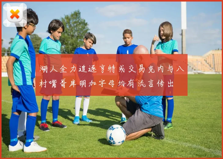湖人全力追逐亨特或交易克内与八村嘴哥库明加字母均有流言传出