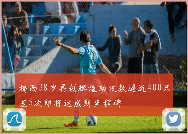 梅西38岁再创辉煌助攻数逼近400只差5次即将达成新里程碑