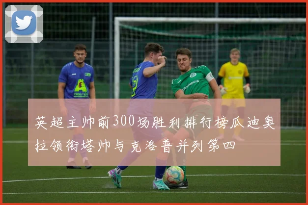 英超主帅前300场胜利排行榜瓜迪奥拉领衔塔帅与克洛普并列第四