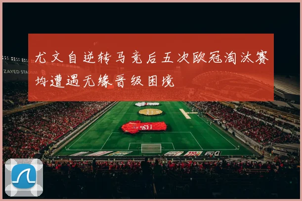 尤文自逆转马竞后五次欧冠淘汰赛均遭遇无缘晋级困境
