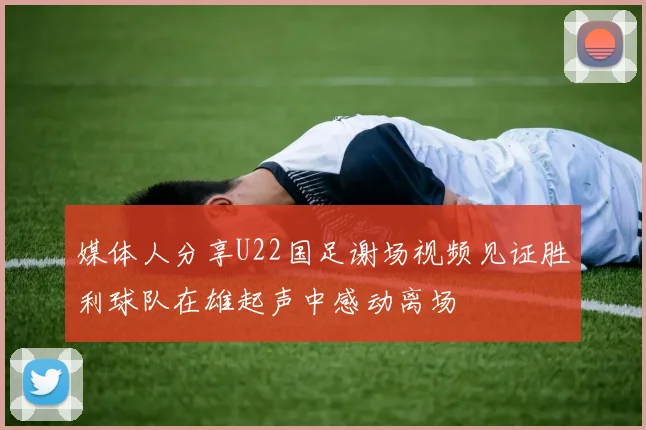 媒体人分享U22国足谢场视频见证胜利球队在雄起声中感动离场