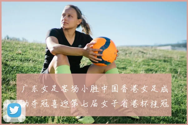 广东女足客场小胜中国香港女足成功夺冠喜迎第七届女子省港杯桂冠