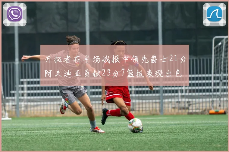 开拓者在半场战报中领先爵士21分阿夫迪亚贡献23分7篮板表现出色