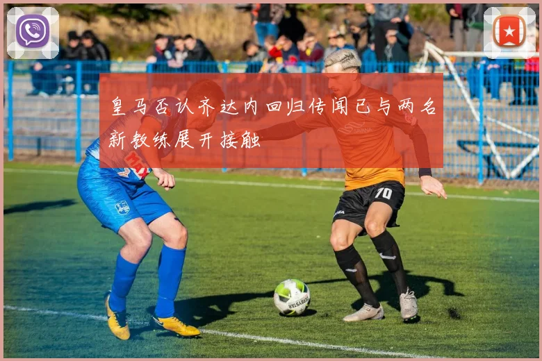 皇马否认齐达内回归传闻已与两名新教练展开接触