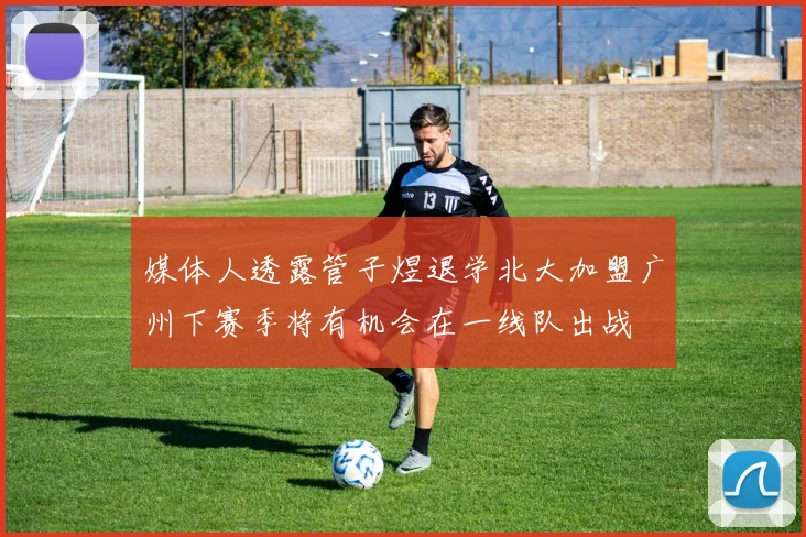 媒体人透露管子煜退学北大加盟广州下赛季将有机会在一线队出战