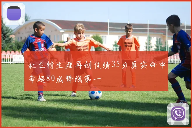 杜兰特生涯再创佳绩35分真实命中率超80成锋线第一