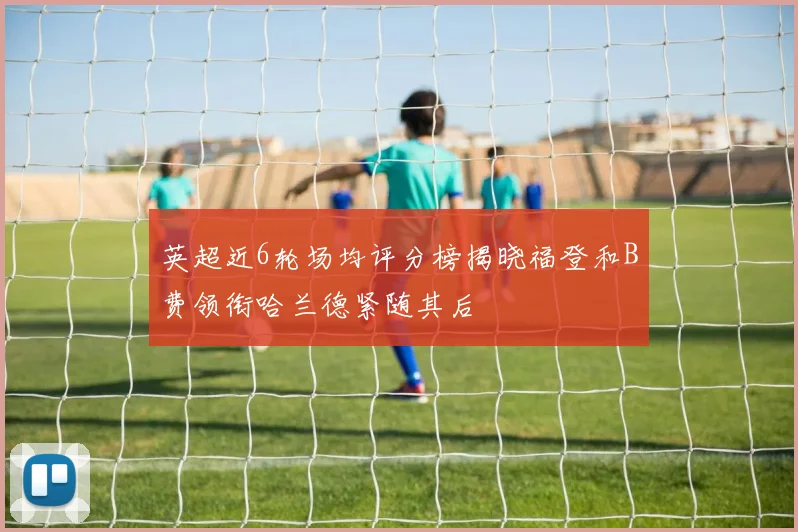 英超近6轮场均评分榜揭晓福登和B费领衔哈兰德紧随其后