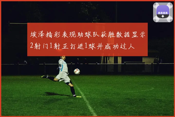 埃泽精彩表现助球队获胜数据显示2射门1射正打进1球并成功过人