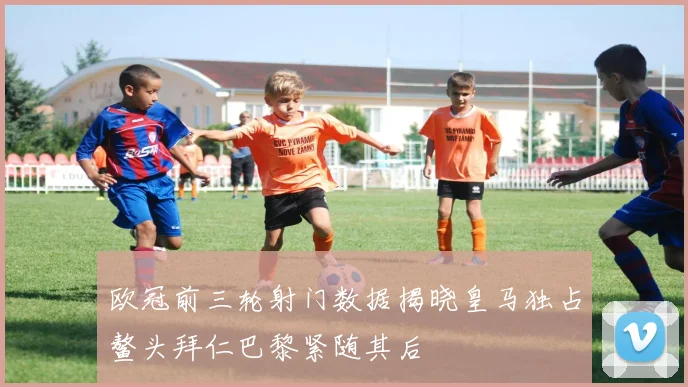 欧冠前三轮射门数据揭晓皇马独占鳌头拜仁巴黎紧随其后