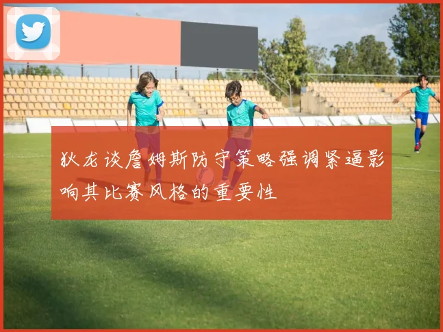 狄龙谈詹姆斯防守策略强调紧逼影响其比赛风格的重要性