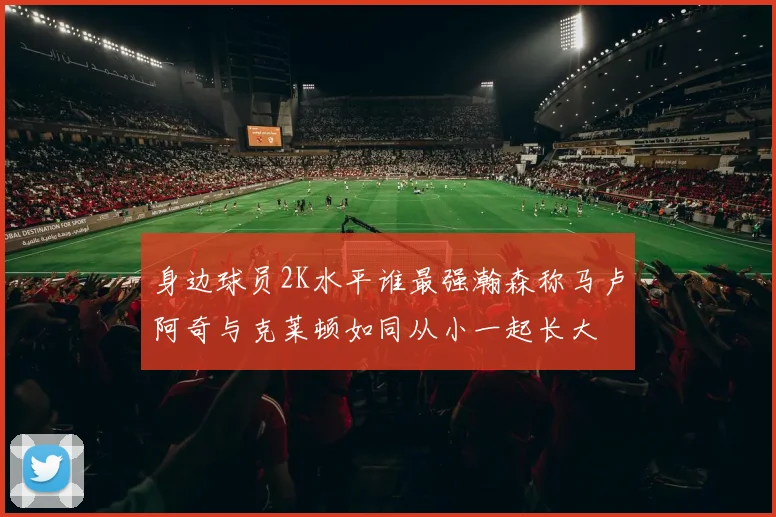 身边球员2K水平谁最强瀚森称马卢阿奇与克莱顿如同从小一起长大
