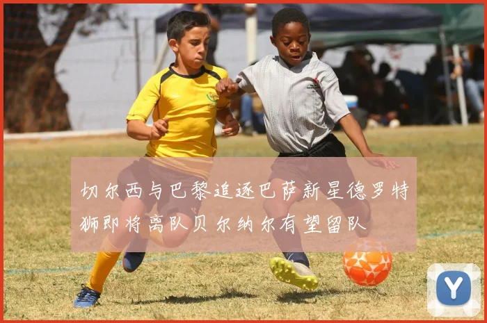 切尔西与巴黎追逐巴萨新星德罗特狮即将离队贝尔纳尔有望留队